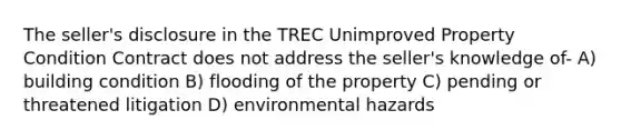 The seller's disclosure in the TREC Unimproved Property Condition Contract does not address the seller's knowledge of- A) building condition B) flooding of the property C) pending or threatened litigation D) environmental hazards