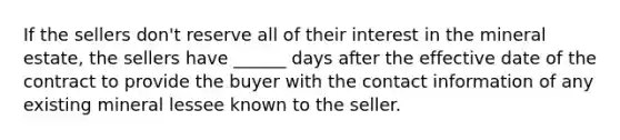 If the sellers don't reserve all of their interest in the mineral estate, the sellers have ______ days after the effective date of the contract to provide the buyer with the contact information of any existing mineral lessee known to the seller.