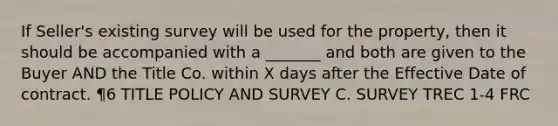 If Seller's existing survey will be used for the property, then it should be accompanied with a _______ and both are given to the Buyer AND the Title Co. within X days after the Effective Date of contract. ¶6 TITLE POLICY AND SURVEY C. SURVEY TREC 1-4 FRC