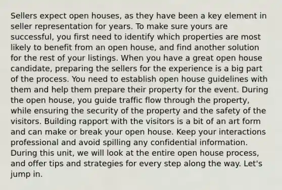 Sellers expect open houses, as they have been a key element in seller representation for years. To make sure yours are successful, you first need to identify which properties are most likely to benefit from an open house, and find another solution for the rest of your listings. When you have a great open house candidate, preparing the sellers for the experience is a big part of the process. You need to establish open house guidelines with them and help them prepare their property for the event. During the open house, you guide traffic flow through the property, while ensuring the security of the property and the safety of the visitors. Building rapport with the visitors is a bit of an art form and can make or break your open house. Keep your interactions professional and avoid spilling any confidential information. During this unit, we will look at the entire open house process, and offer tips and strategies for every step along the way. Let's jump in.