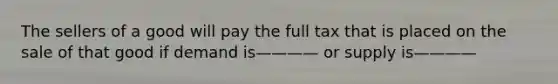 The sellers of a good will pay the full tax that is placed on the sale of that good if demand is———— or supply is————