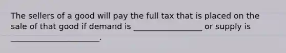 The sellers of a good will pay the full tax that is placed on the sale of that good if demand is _________________ or supply is ______________________.