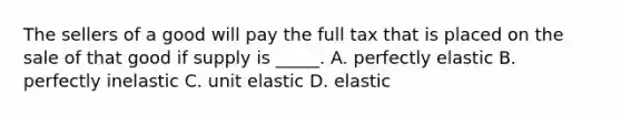 The sellers of a good will pay the full tax that is placed on the sale of that good if supply is _____. A. perfectly elastic B. perfectly inelastic C. unit elastic D. elastic