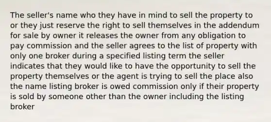 The seller's name who they have in mind to sell the property to or they just reserve the right to sell themselves in the addendum for sale by owner it releases the owner from any obligation to pay commission and the seller agrees to the list of property with only one broker during a specified listing term the seller indicates that they would like to have the opportunity to sell the property themselves or the agent is trying to sell the place also the name listing broker is owed commission only if their property is sold by someone other than the owner including the listing broker