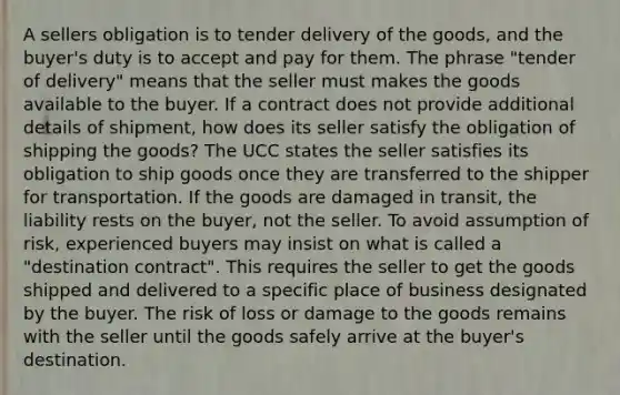 A sellers obligation is to tender delivery of the goods, and the buyer's duty is to accept and pay for them. The phrase "tender of delivery" means that the seller must makes the goods available to the buyer. If a contract does not provide additional details of shipment, how does its seller satisfy the obligation of shipping the goods? The UCC states the seller satisfies its obligation to ship goods once they are transferred to the shipper for transportation. If the goods are damaged in transit, the liability rests on the buyer, not the seller. To avoid assumption of risk, experienced buyers may insist on what is called a "destination contract". This requires the seller to get the goods shipped and delivered to a specific place of business designated by the buyer. The risk of loss or damage to the goods remains with the seller until the goods safely arrive at the buyer's destination.