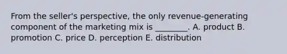 From the​ seller's perspective, the only​ revenue-generating component of the marketing mix is​ ________. A. product B. promotion C. price D. perception E. distribution