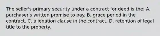 The seller's primary security under a contract for deed is the: A. purchaser's written promise to pay. B. grace period in the contract. C. alienation clause in the contract. D. retention of legal title to the property.