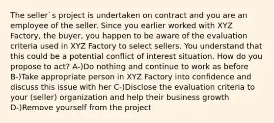 The seller`s project is undertaken on contract and you are an employee of the seller. Since you earlier worked with XYZ Factory, the buyer, you happen to be aware of the evaluation criteria used in XYZ Factory to select sellers. You understand that this could be a potential conflict of interest situation. How do you propose to act? A-)Do nothing and continue to work as before B-)Take appropriate person in XYZ Factory into confidence and discuss this issue with her C-)Disclose the evaluation criteria to your (seller) organization and help their business growth D-)Remove yourself from the project