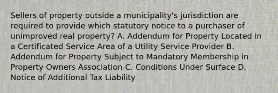 Sellers of property outside a municipality's jurisdiction are required to provide which statutory notice to a purchaser of unimproved real property? A. Addendum for Property Located in a Certificated Service Area of a Utility Service Provider B. Addendum for Property Subject to Mandatory Membership in Property Owners Association C. Conditions Under Surface D. Notice of Additional Tax Liability