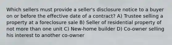 Which sellers must provide a seller's disclosure notice to a buyer on or before the effective date of a contract? A) Trustee selling a property at a foreclosure sale B) Seller of residential property of not more than one unit C) New-home builder D) Co-owner selling his interest to another co-owner