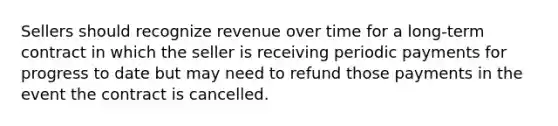 Sellers should recognize revenue over time for a long-term contract in which the seller is receiving periodic payments for progress to date but may need to refund those payments in the event the contract is cancelled.