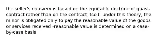 the seller's recovery is based on the equitable doctrine of quasi-contract rather than on the contract itself -under this theory, the minor is obligated only to pay the reasonable value of the goods or services received -reasonable value is determined on a case-by-case basis