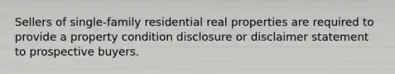 Sellers of single-family residential real properties are required to provide a property condition disclosure or disclaimer statement to prospective buyers.