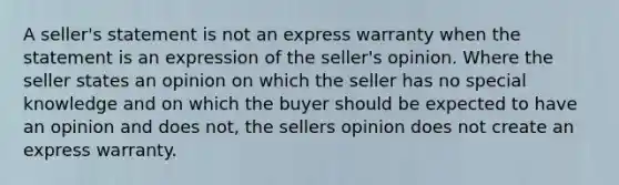 A seller's statement is not an express warranty when the statement is an expression of the seller's opinion. Where the seller states an opinion on which the seller has no special knowledge and on which the buyer should be expected to have an opinion and does not, the sellers opinion does not create an express warranty.