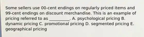 Some sellers use​ 00-cent endings on regularly priced items and​ 99-cent endings on discount merchandise. This is an example of pricing referred to as​ __________. A. psychological pricing B. dynamic pricing C. promotional pricing D. segmented pricing E. geographical pricing