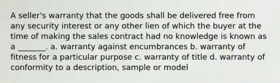 A seller's warranty that the goods shall be delivered free from any security interest or any other lien of which the buyer at the time of making the sales contract had no knowledge is known as a _______. a. warranty against encumbrances b. warranty of fitness for a particular purpose c. warranty of title d. warranty of conformity to a description, sample or model