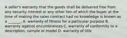 A seller's warranty that the goods shall be delivered free from any security interest or any other lien of which the buyer at the time of making the sales contract had no knowledge is known as a _______. A. warranty of fitness for a particular purpose B. warranty against encumbrances C. warranty of conformity to a description, sample or model D. warranty of title