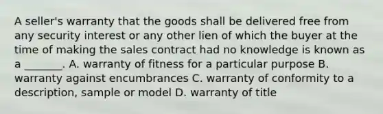 A seller's warranty that the goods shall be delivered free from any security interest or any other lien of which the buyer at the time of making the sales contract had no knowledge is known as a _______. A. warranty of fitness for a particular purpose B. warranty against encumbrances C. warranty of conformity to a description, sample or model D. warranty of title