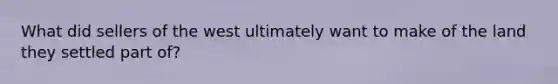 What did sellers of the west ultimately want to make of the land they settled part of?