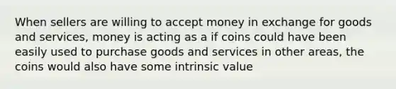 When sellers are willing to accept money in exchange for goods and​ services, money is acting as a if coins could have been easily used to purchase goods and services in other areas, the coins would also have some intrinsic value