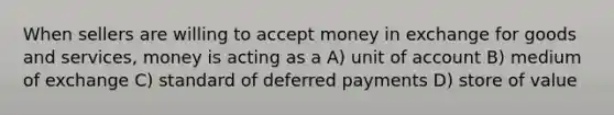 When sellers are willing to accept money in exchange for goods and​ services, money is acting as a A) unit of account B) medium of exchange C) standard of deferred payments D) store of value