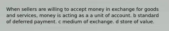 When sellers are willing to accept money in exchange for goods and services, money is acting as a a unit of account. b standard of deferred payment. c medium of exchange. d store of value.