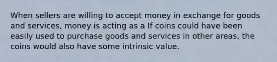 When sellers are willing to accept money in exchange for goods and​ services, money is acting as a If coins could have been easily used to purchase goods and services in other​ areas, the coins would also have some intrinsic value.