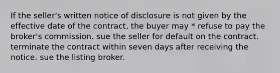 If the seller's written notice of disclosure is not given by the effective date of the contract, the buyer may * refuse to pay the broker's commission. sue the seller for default on the contract. terminate the contract within seven days after receiving the notice. sue the listing broker.