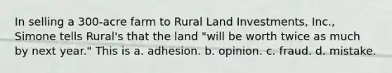 In selling a 300-acre farm to Rural Land Investments, Inc., Simone tells Rural's that the land "will be worth twice as much by next year." This is a. adhesion. b. opinion. c. fraud. d. mistake.