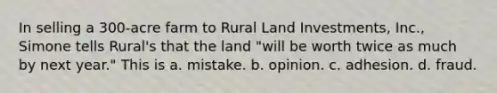 In selling a 300-acre farm to Rural Land Investments, Inc., Simone tells Rural's that the land "will be worth twice as much by next year." This is a. mistake. b. opinion. c. adhesion. d. fraud.