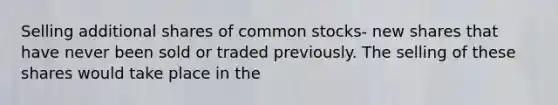 Selling additional shares of common stocks- new shares that have never been sold or traded previously. The selling of these shares would take place in the