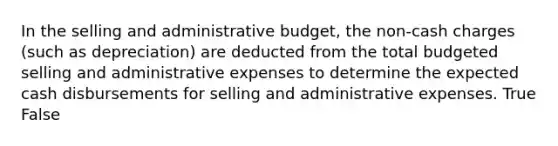 In the selling and administrative budget, the non-cash charges (such as depreciation) are deducted from the total budgeted selling and administrative expenses to determine the expected cash disbursements for selling and administrative expenses. True False