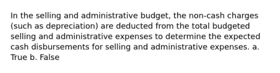 In the selling and administrative budget, the non-cash charges (such as depreciation) are deducted from the total budgeted selling and administrative expenses to determine the expected cash disbursements for selling and administrative expenses. a. True b. False