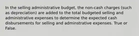 In the selling administrative budget, the non-cash charges (such as depreciation) are added to the total budgeted selling and administrative expenses to determine the expected cash disbursements for selling and adminstrative expenses. True or False.