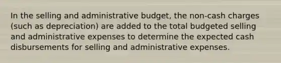 In the selling and administrative budget, the non-cash charges (such as depreciation) are added to the total budgeted selling and administrative expenses to determine the expected cash disbursements for selling and administrative expenses.