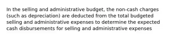 In the selling and administrative budget, the non-cash charges (such as depreciation) are deducted from the total budgeted selling and administrative expenses to determine the expected cash disbursements for selling and administrative expenses