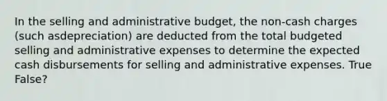 In the selling and administrative budget, the non-cash charges (such asdepreciation) are deducted from the total budgeted selling and administrative expenses to determine the expected cash disbursements for selling and administrative expenses. True False?