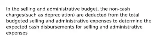 In the selling and administrative budget, the non-cash charges(such as depreciation) are deducted from the total budgeted selling and administrative expenses to determine the expected cash disbursements for selling and administrative expenses