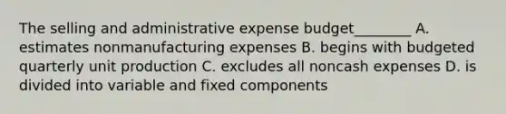 The selling and administrative expense budget________ A. estimates nonmanufacturing expenses B. begins with budgeted quarterly unit production C. excludes all noncash expenses D. is divided into variable and fixed components