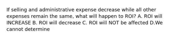 If selling and administrative expense decrease while all other expenses remain the same, what will happen to ROI? A. ROI will INCREASE B. ROI will decrease C. ROI will NOT be affected D.We cannot determine