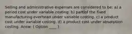 Selling and administrative expenses are considered to be: a) a period cost under variable costing. b) part of the fixed manufacturing overhead under variable costing. c) a product cost under variable costing. d) a product cost under absorption costing. Answ: ( Option ____ )