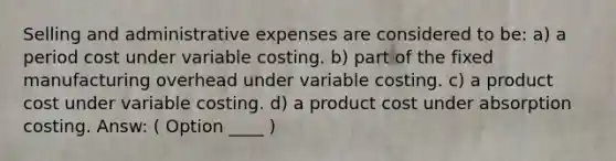 Selling and administrative expenses are considered to be: a) a period cost under variable costing. b) part of the fixed manufacturing overhead under variable costing. c) a product cost under variable costing. d) a product cost under absorption costing. Answ: ( Option ____ )