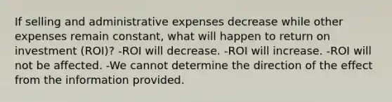 If selling and administrative expenses decrease while other expenses remain constant, what will happen to return on investment (ROI)? -ROI will decrease. -ROI will increase. -ROI will not be affected. -We cannot determine the direction of the effect from the information provided.