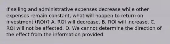 If selling and administrative expenses decrease while other expenses remain constant, what will happen to return on investment (ROI)? A. ROI will decrease. B. ROI will increase. C. ROI will not be affected. D. We cannot determine the direction of the effect from the information provided.