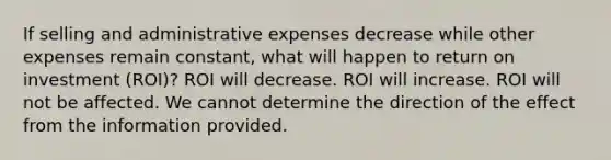 If selling and administrative expenses decrease while other expenses remain constant, what will happen to return on investment (ROI)? ROI will decrease. ROI will increase. ROI will not be affected. We cannot determine the direction of the effect from the information provided.