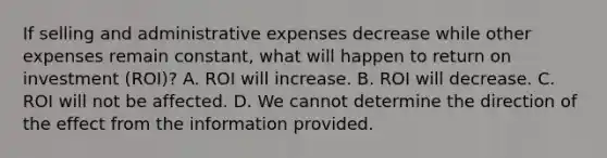 If selling and administrative expenses decrease while other expenses remain​ constant, what will happen to return on investment​ (ROI)? A. ROI will increase. B. ROI will decrease. C. ROI will not be affected. D. We cannot determine the direction of the effect from the information provided.