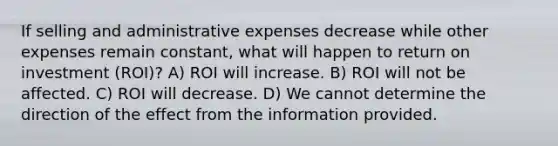 If selling and administrative expenses decrease while other expenses remain​ constant, what will happen to return on investment​ (ROI)? A) ROI will increase. B) ROI will not be affected. C) ROI will decrease. D) We cannot determine the direction of the effect from the information provided.