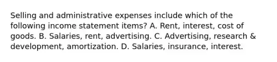 Selling and administrative expenses include which of the following income statement items? A. Rent, interest, cost of goods. B. Salaries, rent, advertising. C. Advertising, research & development, amortization. D. Salaries, insurance, interest.