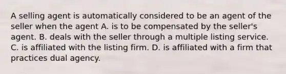 A selling agent is automatically considered to be an agent of the seller when the agent A. is to be compensated by the seller's agent. B. deals with the seller through a multiple listing service. C. is affiliated with the listing firm. D. is affiliated with a firm that practices dual agency.