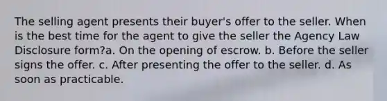 The selling agent presents their buyer's offer to the seller. When is the best time for the agent to give the seller the Agency Law Disclosure form?a. On the opening of escrow. b. Before the seller signs the offer. c. After presenting the offer to the seller. d. As soon as practicable.